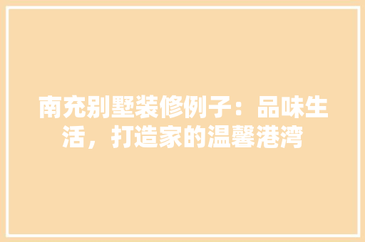 南充别墅装修例子：品味生活，打造家的温馨港湾 家居装修