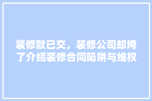 装修款已交，装修公司却垮了介绍装修合同陷阱与维权之路 家居装修