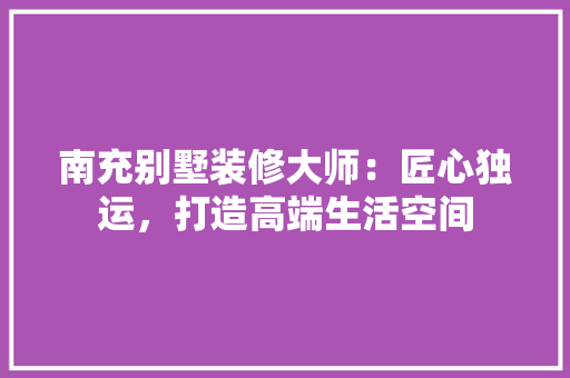南充别墅装修大师：匠心独运，打造高端生活空间 家居装修