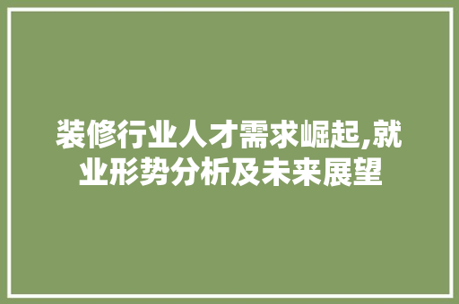 装修行业人才需求崛起,就业形势分析及未来展望 家居装修