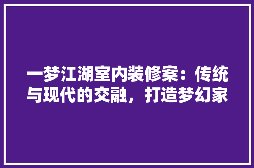 一梦江湖室内装修案：传统与现代的交融，打造梦幻家居空间
