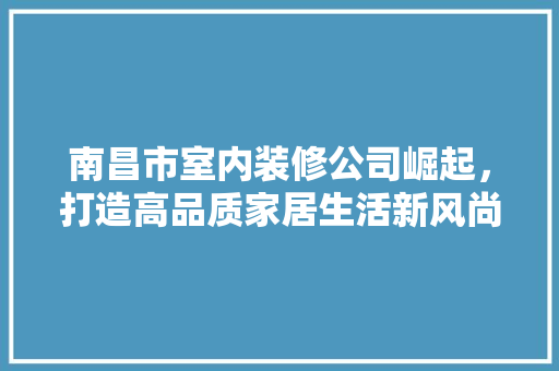 南昌市室内装修公司崛起，打造高品质家居生活新风尚 家居装修