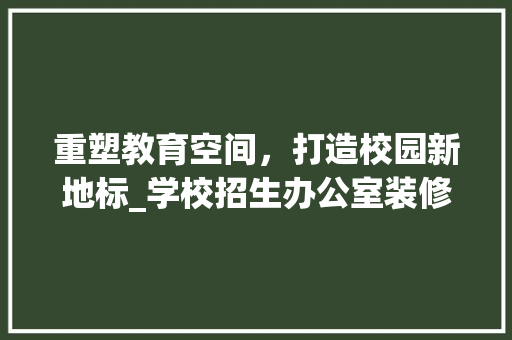 重塑教育空间，打造校园新地标_学校招生办公室装修纪实