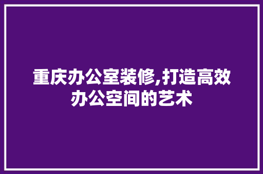 重庆办公室装修,打造高效办公空间的艺术
