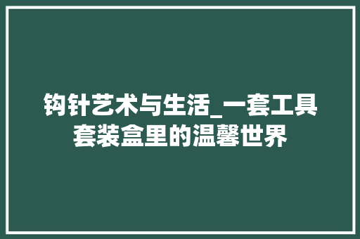 钩针艺术与生活_一套工具套装盒里的温馨世界