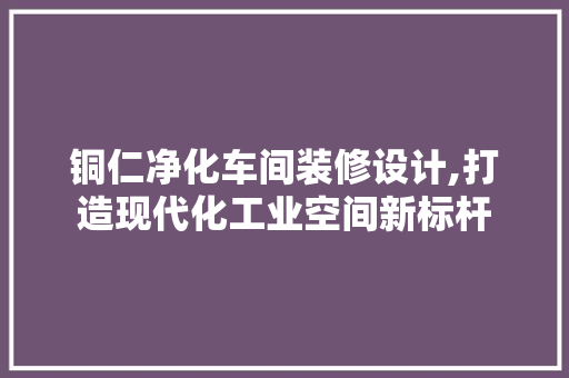 铜仁净化车间装修设计,打造现代化工业空间新标杆