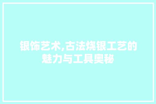 银饰艺术,古法烧银工艺的魅力与工具奥秘