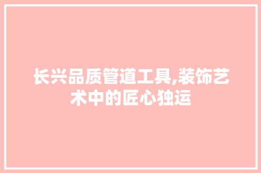 长兴品质管道工具,装饰艺术中的匠心独运 木雕艺术