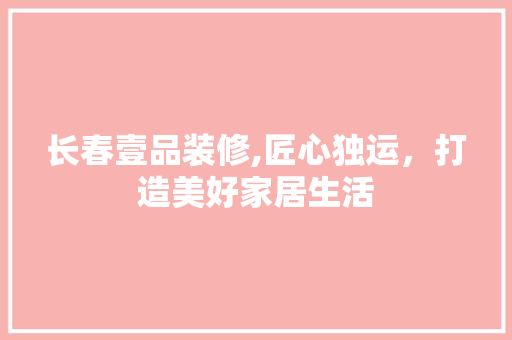 长春壹品装修,匠心独运，打造美好家居生活