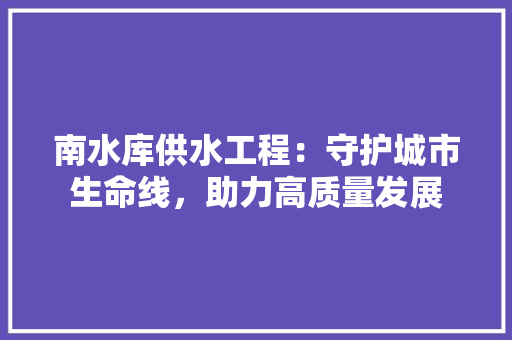 南水库供水工程：守护城市生命线，助力高质量发展 家居装修