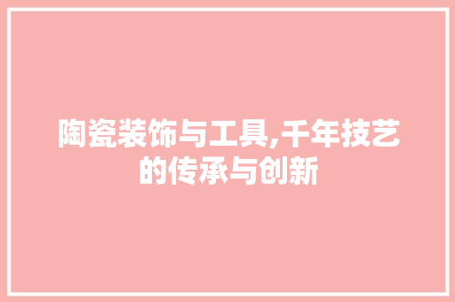 陶瓷装饰与工具,千年技艺的传承与创新