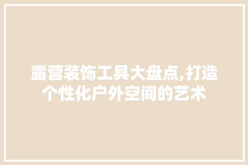 露营装饰工具大盘点,打造个性化户外空间的艺术