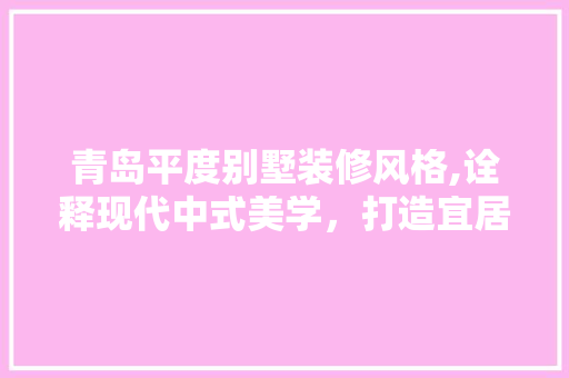 青岛平度别墅装修风格,诠释现代中式美学，打造宜居生态家园