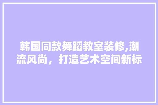 韩国同款舞蹈教室装修,潮流风尚，打造艺术空间新标杆