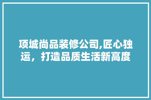 项城尚品装修公司,匠心独运，打造品质生活新高度