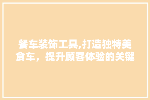 餐车装饰工具,打造独特美食车，提升顾客体验的关键要素 室内设计