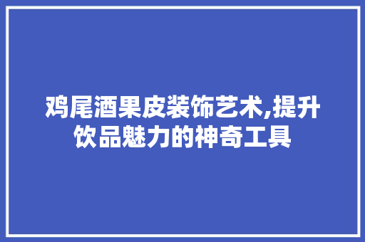 鸡尾酒果皮装饰艺术,提升饮品魅力的神奇工具 客厅装修