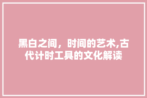 黑白之间，时间的艺术,古代计时工具的文化解读