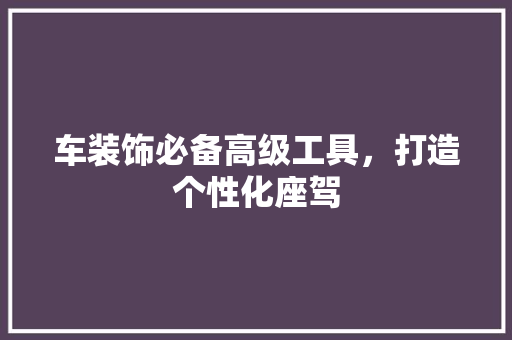 车装饰必备高级工具，打造个性化座驾 家居装修