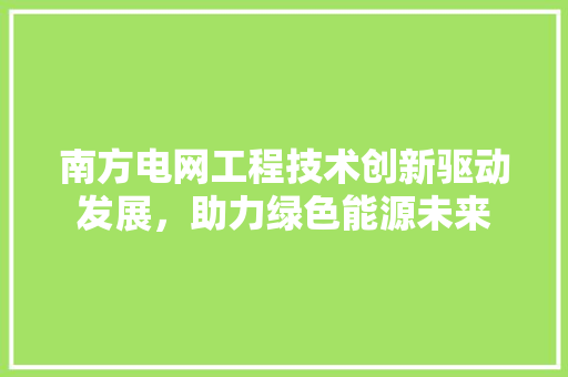南方电网工程技术创新驱动发展，助力绿色能源未来