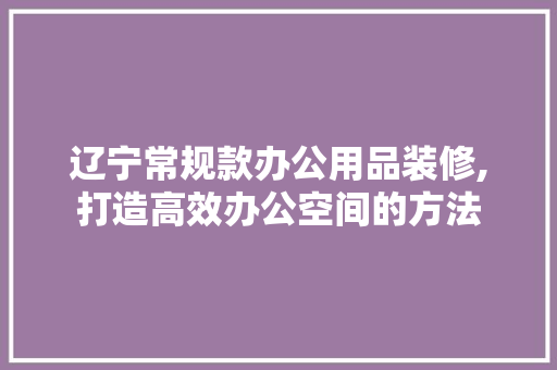 辽宁常规款办公用品装修,打造高效办公空间的方法 家居装修