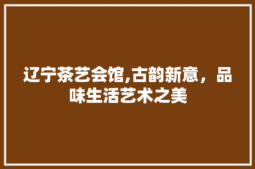 辽宁茶艺会馆,古韵新意，品味生活艺术之美