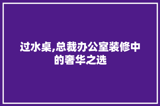 过水桌,总裁办公室装修中的奢华之选