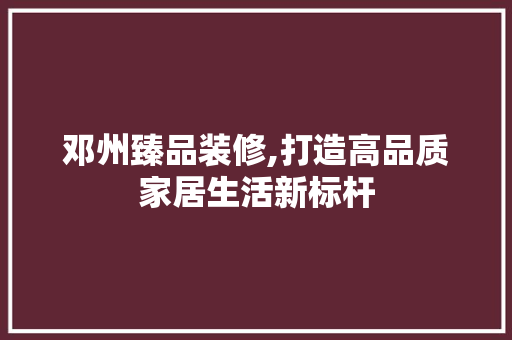 邓州臻品装修,打造高品质家居生活新标杆