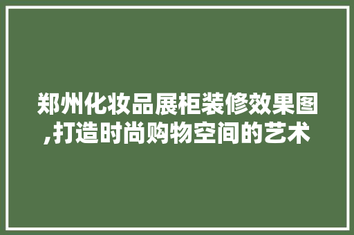 郑州化妆品展柜装修效果图,打造时尚购物空间的艺术之旅