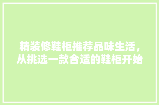 精装修鞋柜推荐品味生活,从挑选一款合适的鞋柜开始