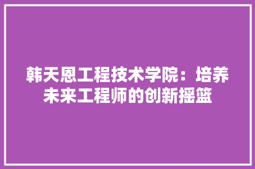韩天恩工程技术学院:培养未来工程师的创新摇篮